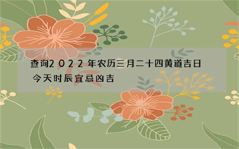查询2022年农历三月二十四黄道吉日 今天时辰宜忌凶吉